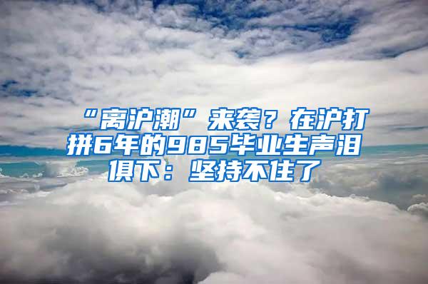 “离沪潮”来袭？在沪打拼6年的985毕业生声泪俱下：坚持不住了