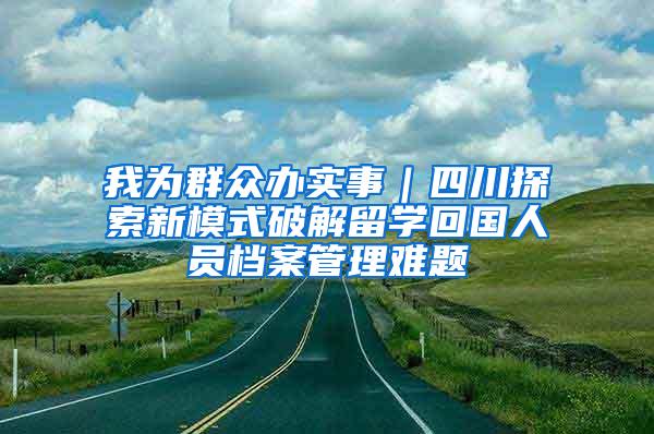 我为群众办实事｜四川探索新模式破解留学回国人员档案管理难题