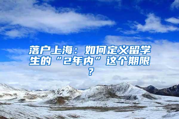 落户上海：如何定义留学生的“2年内”这个期限？