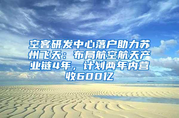 空客研发中心落户助力苏州飞天：布局航空航天产业链4年，计划两年内营收600亿