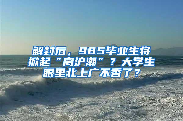 解封后，985毕业生将掀起“离沪潮”？大学生眼里北上广不香了？