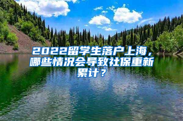 2022留学生落户上海，哪些情况会导致社保重新累计？