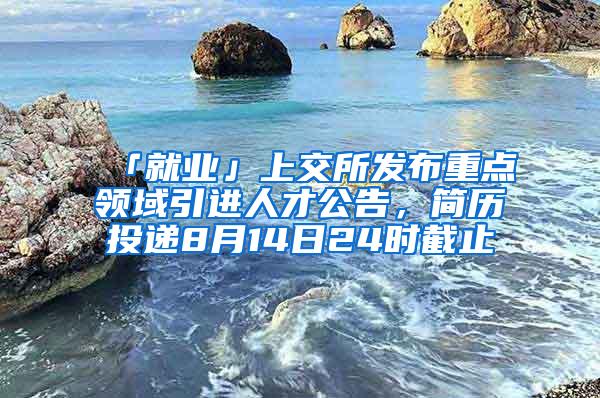 「就业」上交所发布重点领域引进人才公告，简历投递8月14日24时截止