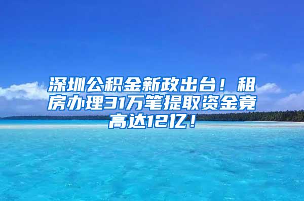 深圳公积金新政出台！租房办理31万笔提取资金竟高达12亿！