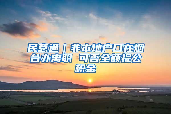 民意通｜非本地户口在烟台办离职 可否全额提公积金