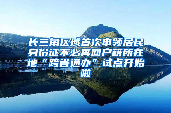 长三角区域首次申领居民身份证不必再回户籍所在地“跨省通办”试点开始啦