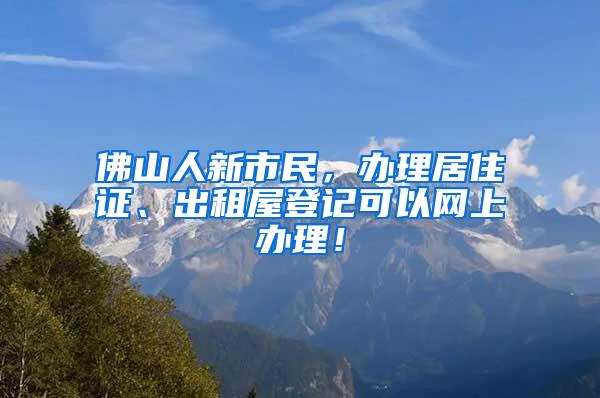 佛山人新市民，办理居住证、出租屋登记可以网上办理！