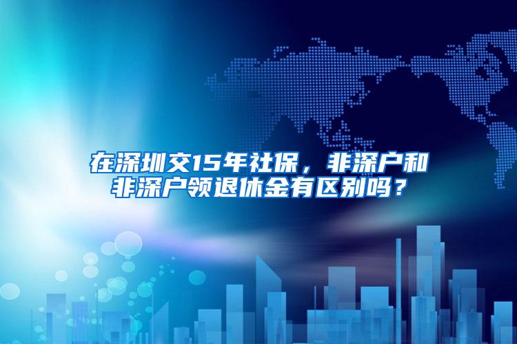 在深圳交15年社保，非深户和非深户领退休金有区别吗？