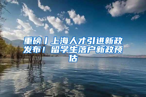 重磅丨上海人才引进新政发布！留学生落户新政预估