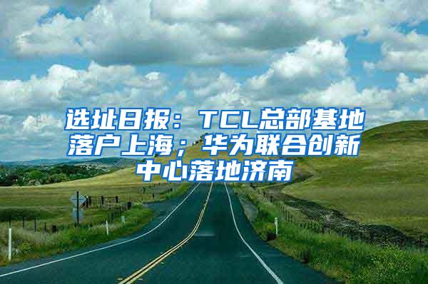 选址日报：TCL总部基地落户上海；华为联合创新中心落地济南