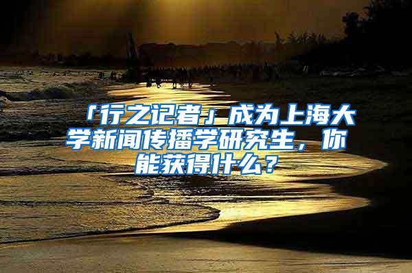 「行之记者」成为上海大学新闻传播学研究生，你能获得什么？