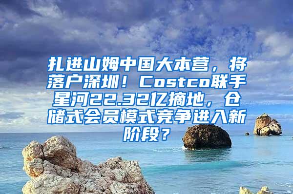 扎进山姆中国大本营，将落户深圳！Costco联手星河22.32亿摘地，仓储式会员模式竞争进入新阶段？