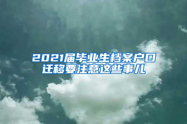 2021届毕业生档案户口迁移要注意这些事儿