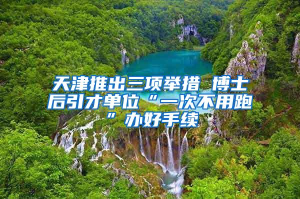 天津推出三项举措 博士后引才单位“一次不用跑”办好手续