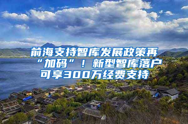 前海支持智库发展政策再“加码”！新型智库落户可享300万经费支持