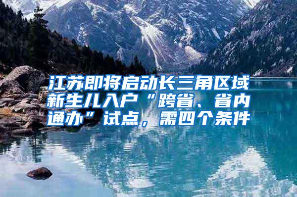 江苏即将启动长三角区域新生儿入户“跨省、省内通办”试点，需四个条件