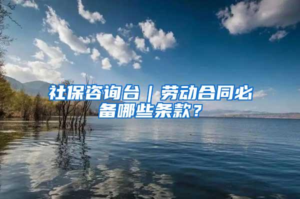 社保咨询台｜劳动合同必备哪些条款？