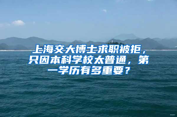 上海交大博士求职被拒，只因本科学校太普通，第一学历有多重要？