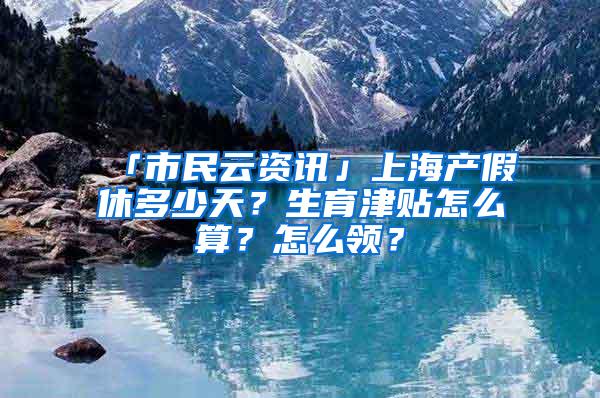 「市民云资讯」上海产假休多少天？生育津贴怎么算？怎么领？