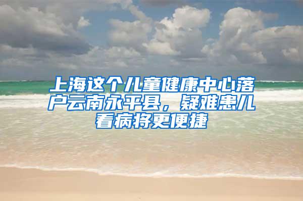 上海这个儿童健康中心落户云南永平县，疑难患儿看病将更便捷