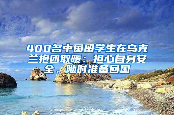 400名中国留学生在乌克兰抱团取暖：担心自身安全，随时准备回国