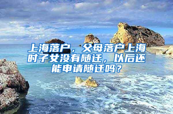 上海落户，父母落户上海时子女没有随迁，以后还能申请随迁吗？