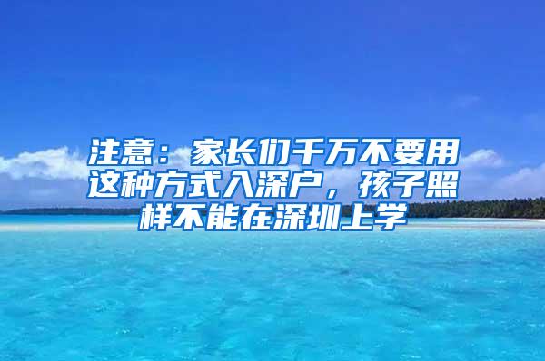 注意：家长们千万不要用这种方式入深户，孩子照样不能在深圳上学