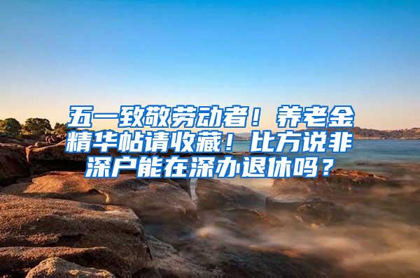 五一致敬劳动者！养老金精华帖请收藏！比方说非深户能在深办退休吗？