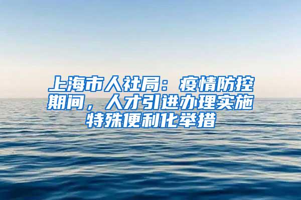 上海市人社局：疫情防控期间，人才引进办理实施特殊便利化举措