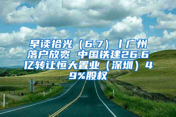 早读拾光（6.7）丨广州落户放宽 中国铁建26.6亿转让恒大置业（深圳）49%股权