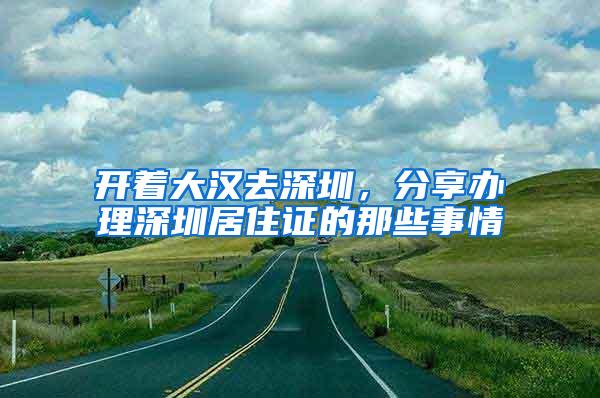 开着大汉去深圳，分享办理深圳居住证的那些事情