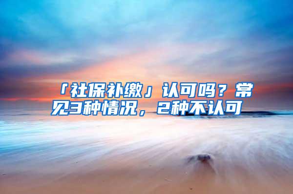 「社保补缴」认可吗？常见3种情况，2种不认可