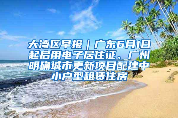 大湾区早报｜广东6月1日起启用电子居住证、广州明确城市更新项目配建中小户型租赁住房