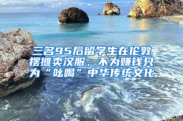 三名95后留学生在伦敦摆摊卖汉服，不为赚钱只为“吆喝”中华传统文化