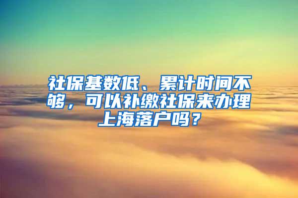 社保基数低、累计时间不够，可以补缴社保来办理上海落户吗？