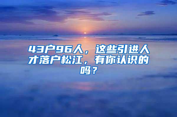 43户96人，这些引进人才落户松江，有你认识的吗？