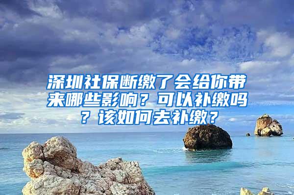 深圳社保断缴了会给你带来哪些影响？可以补缴吗？该如何去补缴？