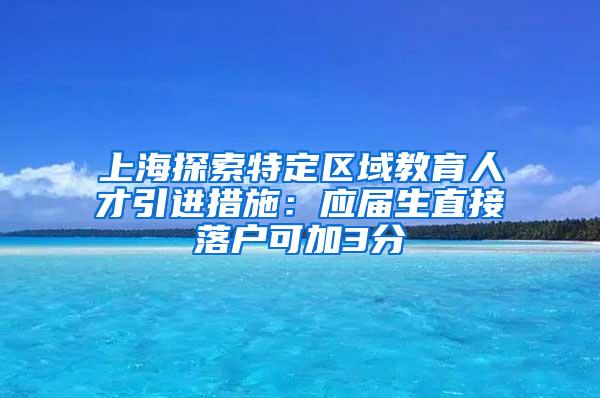 上海探索特定区域教育人才引进措施：应届生直接落户可加3分