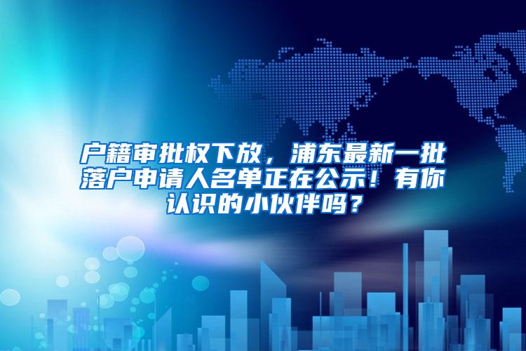 户籍审批权下放，浦东最新一批落户申请人名单正在公示！有你认识的小伙伴吗？