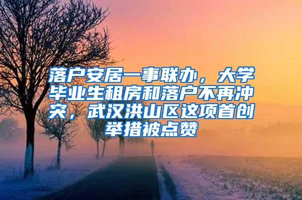 落户安居一事联办，大学毕业生租房和落户不再冲突，武汉洪山区这项首创举措被点赞