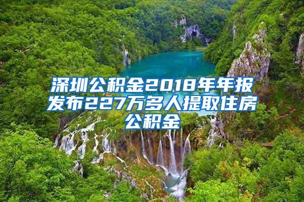 深圳公积金2018年年报发布227万多人提取住房公积金