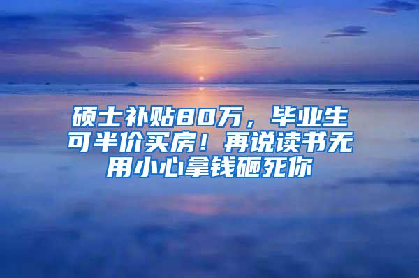 硕士补贴80万，毕业生可半价买房！再说读书无用小心拿钱砸死你