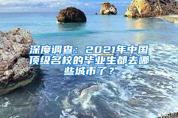 深度调查：2021年中国顶级名校的毕业生都去哪些城市了？