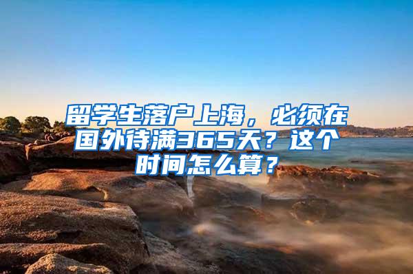 留学生落户上海，必须在国外待满365天？这个时间怎么算？