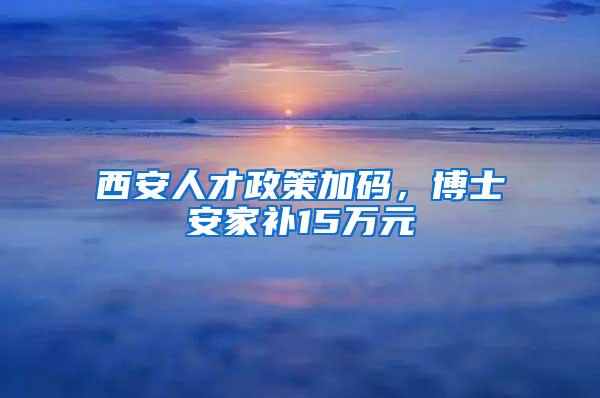 西安人才政策加码，博士安家补15万元