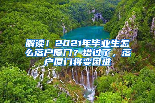 解读！2021年毕业生怎么落户厦门？错过了，落户厦门将变困难