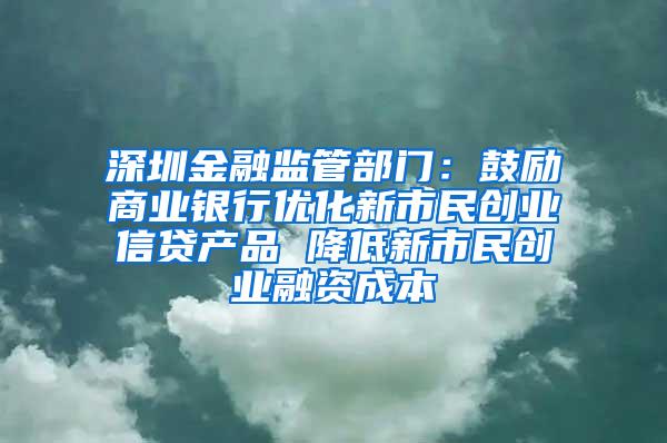 深圳金融监管部门：鼓励商业银行优化新市民创业信贷产品 降低新市民创业融资成本