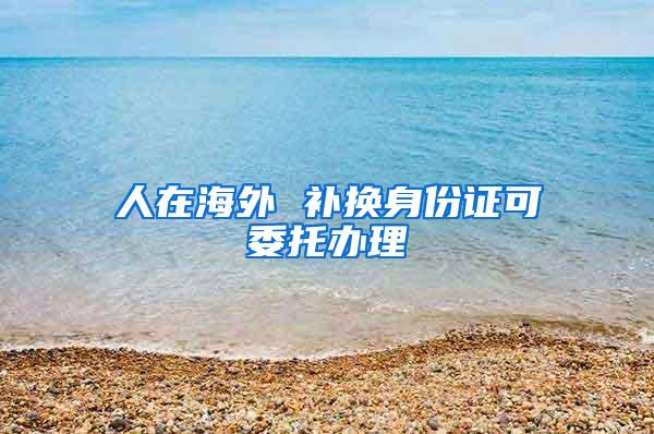 人在海外 补换身份证可委托办理