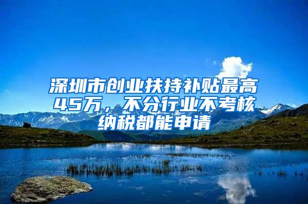 深圳市创业扶持补贴最高45万，不分行业不考核纳税都能申请