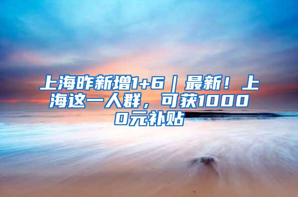 上海昨新增1+6｜最新！上海这一人群，可获10000元补贴